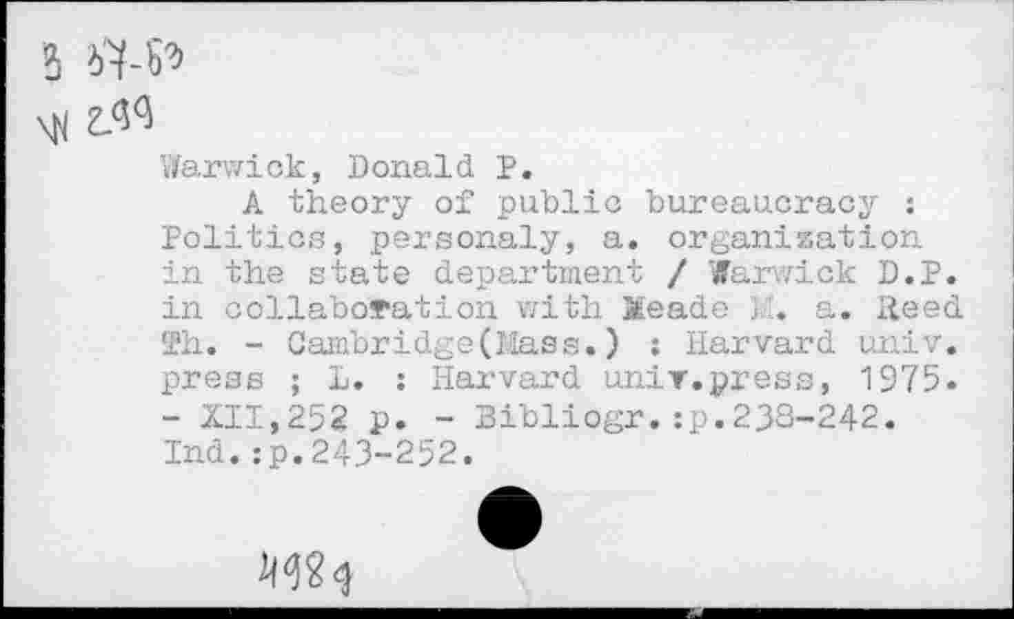 ﻿
3
\H z.<W
Warwick, Donald P.
A theory of public bureaucracy : Politics, personaly, a. organization in the state department / Warwick D.P. in collaboration with Xeade a. Reed Th. - Cambridge(Mass.) : Harvard univ. press ; L. : Harvard unit.press, 1975. - XII,252 p. - Bibliogr.:p.238-242. Ind.:p.243-252.
